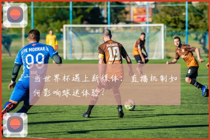 当世界杯遇上新媒体:直播机制如何影响球迷体验?