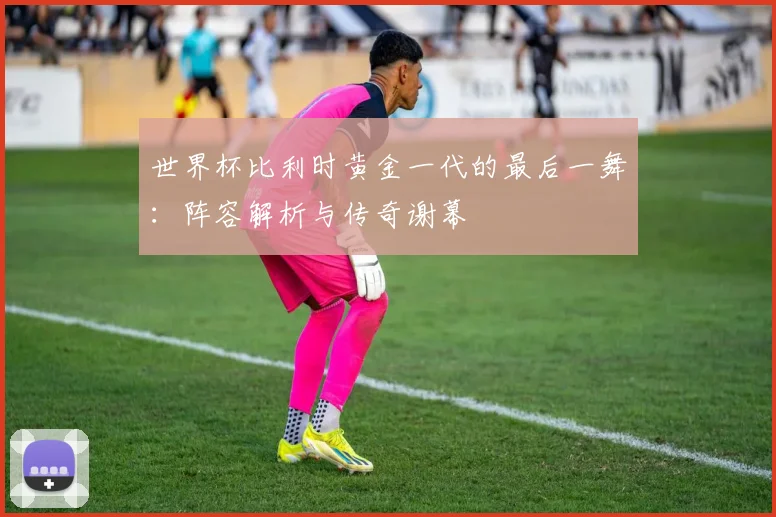 世界杯比利时黄金一代的最后一舞：阵容解析与传奇谢幕