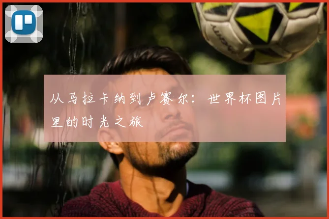 从马拉卡纳到卢赛尔：世界杯图片里的时光之旅