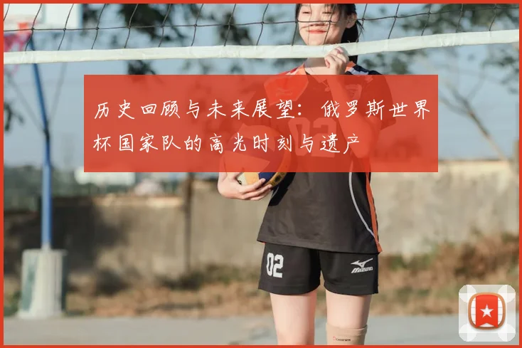 历史回顾与未来展望：俄罗斯世界杯国家队的高光时刻与遗产