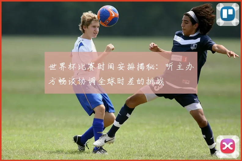 世界杯比赛时间安排揭秘：听主办方畅谈协调全球时差的挑战