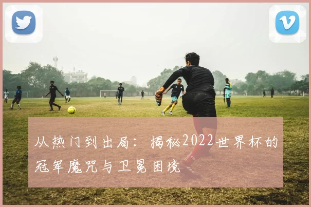 从热门到出局:揭秘2022世界杯的冠军魔咒与卫冕困境