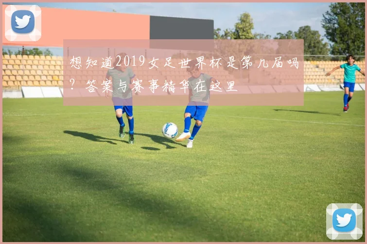 想知道2019女足世界杯是第几届吗？答案与赛事精华在这里