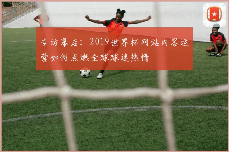 专访幕后:2019世界杯网站内容运营如何点燃全球球迷热情