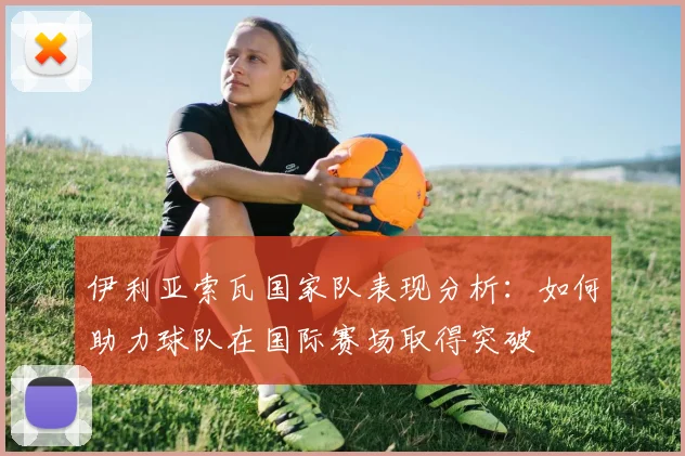 伊利亚索瓦国家队表现分析：如何助力球队在国际赛场取得突破