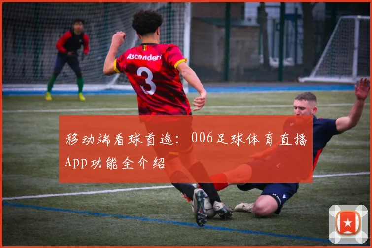 移动端看球首选：006足球体育直播App功能全介绍