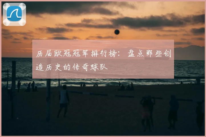 历届欧冠冠军排行榜：盘点那些创造历史的传奇球队