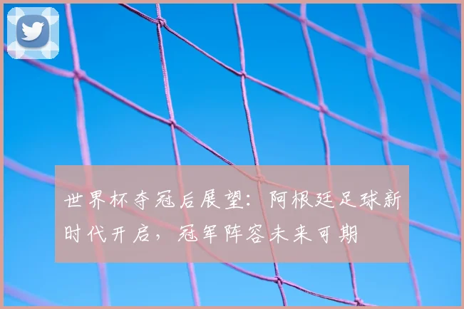 世界杯夺冠后展望：阿根廷足球新时代开启，冠军阵容未来可期