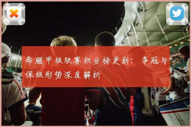 希腊甲级联赛积分榜更新：争冠与保级形势深度解析