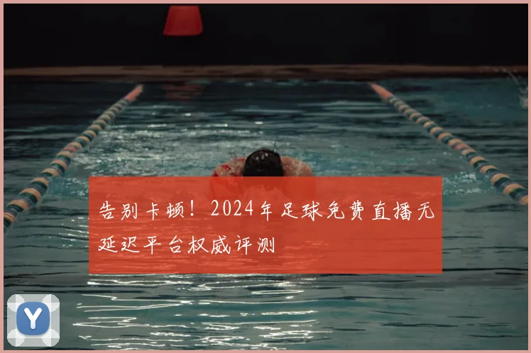 告别卡顿！2024年足球免费直播无延迟平台权威评测