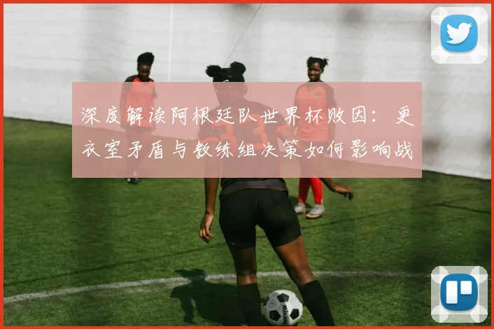 深度解读阿根廷队世界杯败因：更衣室矛盾与教练组决策如何影响战局