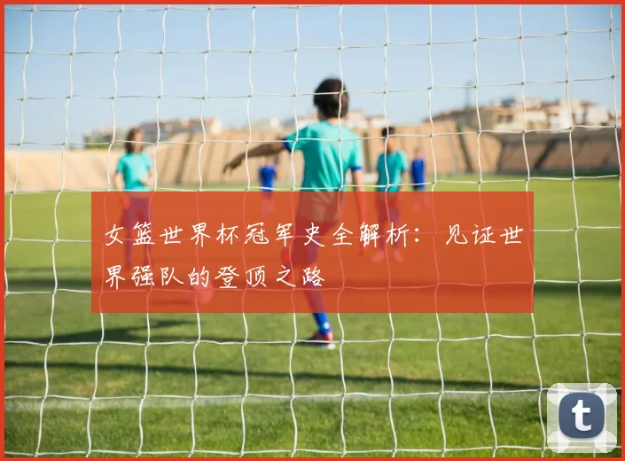 女篮世界杯冠军史全解析：见证世界强队的登顶之路
