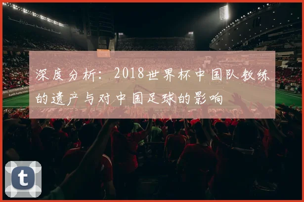 深度分析：2018世界杯中国队教练的遗产与对中国足球的影响