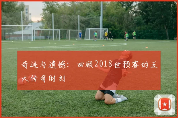 奇迹与遗憾：回顾2018世预赛的五大传奇时刻