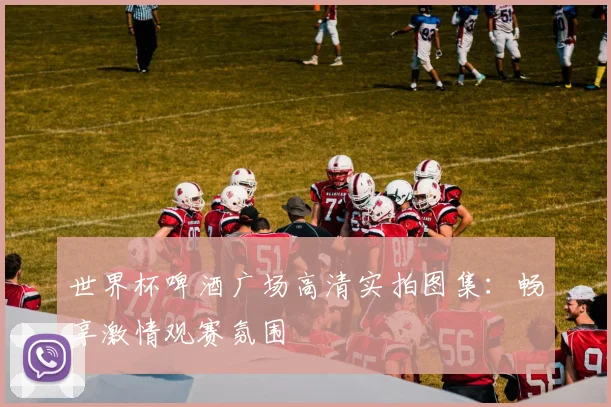 世界杯啤酒广场高清实拍图集：畅享激情观赛氛围
